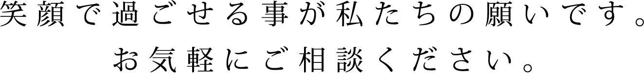 笑顔で過ごせる事が私たちの願いです。お気軽にご相談ください。